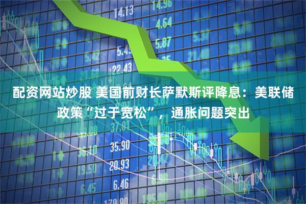 配资网站炒股 美国前财长萨默斯评降息：美联储政策“过于宽松”，通胀问题突出