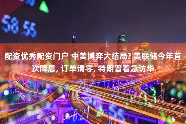 配资优秀配资门户 中美博弈大结局? 美联储今年首次降息, 订单清零, 特朗普着急访华