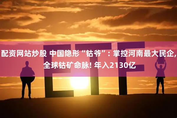 配资网站炒股 中国隐形“钴爷”: 掌控河南最大民企, 全球钴矿命脉! 年入2130亿