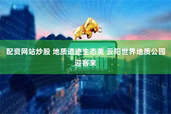 配资网站炒股 地质遗迹生态美 云阳世界地质公园迎客来
